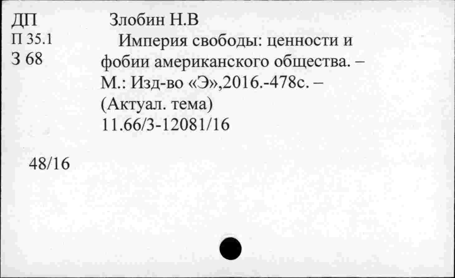 ﻿ДП П35.1 3 68	Злобин Н.В Империя свободы: ценности и фобии американского общества. -М.: Изд-во «Э»,2016.-478с. — (Актуал. тема) 11.66/3-12081/16
48/16